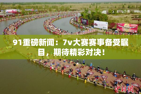 91重磅新闻：7v大赛赛事备受瞩目，期待精彩对决！