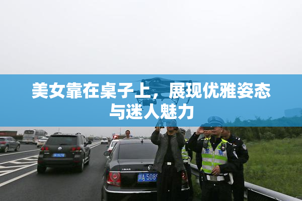 美女靠在桌子上，展现优雅姿态与迷人魅力