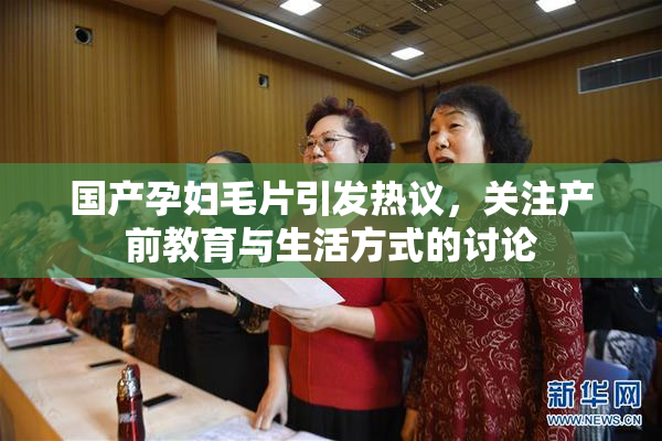 国产孕妇毛片引发热议，关注产前教育与生活方式的讨论