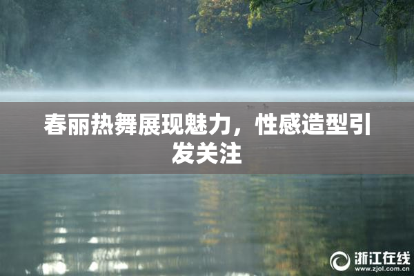 春丽热舞展现魅力，性感造型引发关注