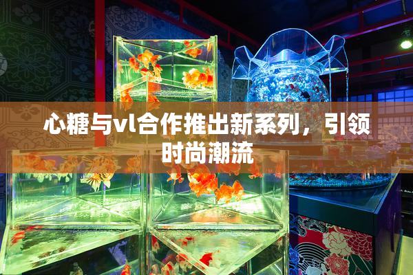 心糖与vl合作推出新系列，引领时尚潮流