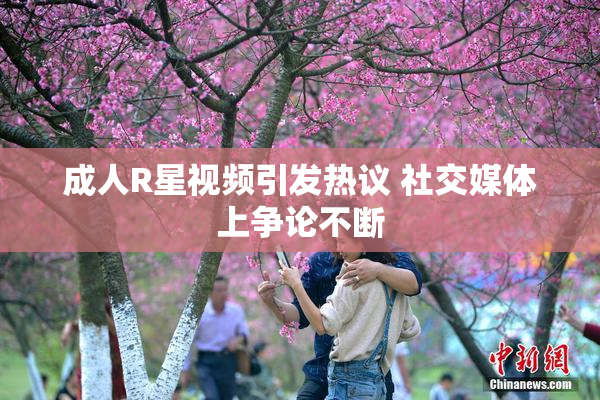 成人R星视频引发热议 社交媒体上争论不断
