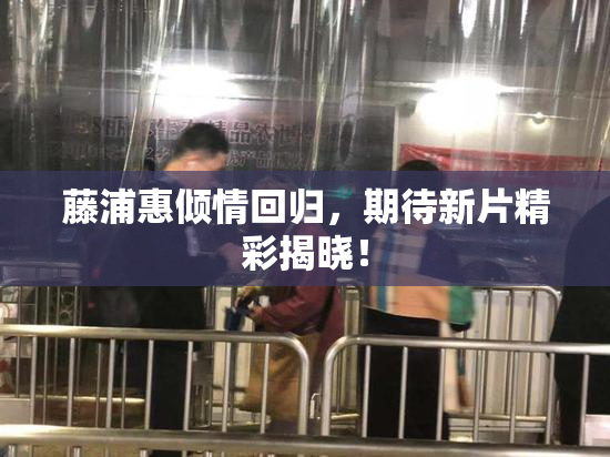 藤浦惠倾情回归，期待新片精彩揭晓！