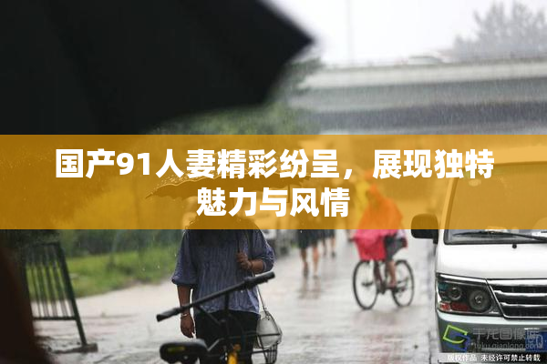 国产91人妻精彩纷呈，展现独特魅力与风情