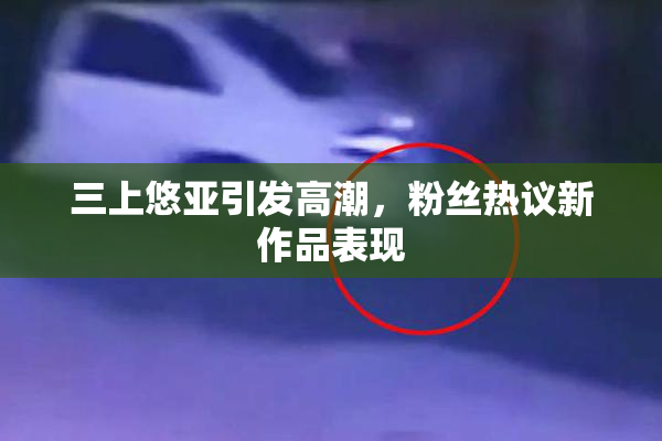 三上悠亚引发高潮，粉丝热议新作品表现