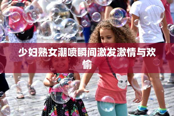 少妇熟女潮喷瞬间激发激情与欢愉
