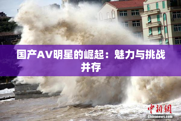 国产AV明星的崛起：魅力与挑战并存