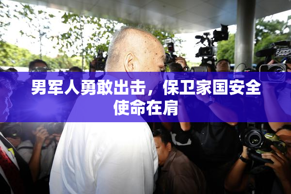 男军人勇敢出击，保卫家国安全使命在肩