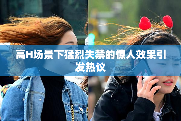 高H场景下猛烈失禁的惊人效果引发热议
