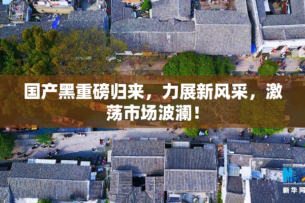 国产黑重磅归来，力展新风采，激荡市场波澜！