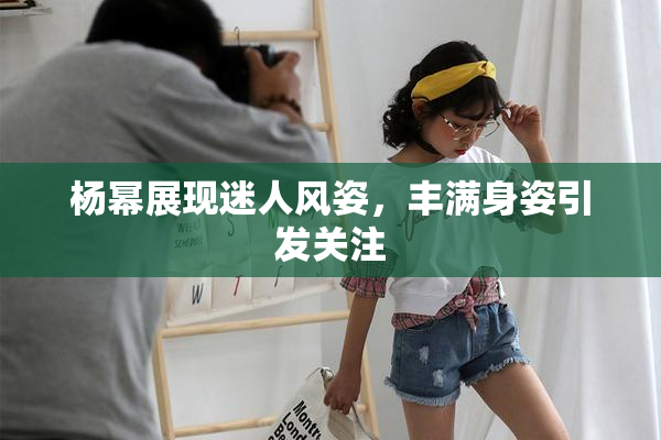 杨幂展现迷人风姿，丰满身姿引发关注