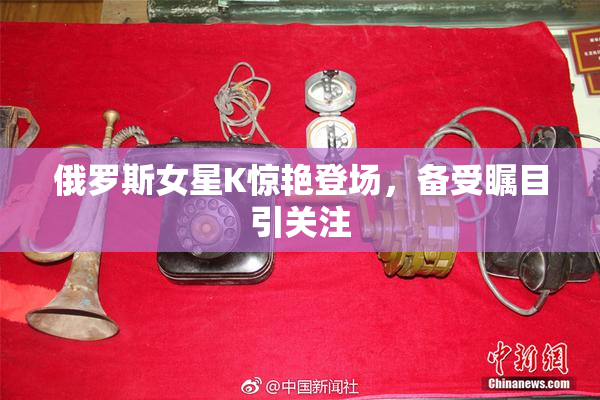 俄罗斯女星K惊艳登场，备受瞩目引关注