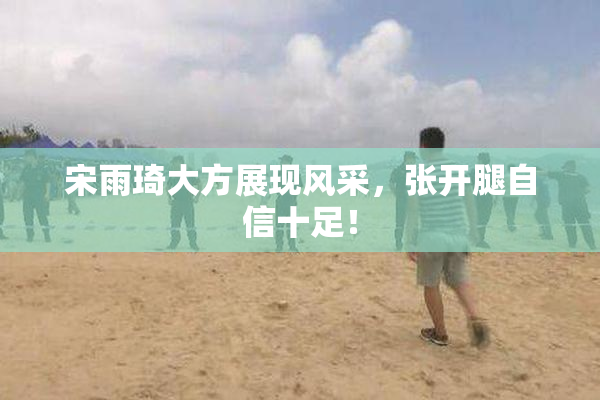宋雨琦大方展现风采，张开腿自信十足！