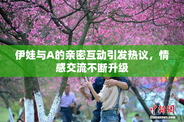 伊娃与A的亲密互动引发热议，情感交流不断升级