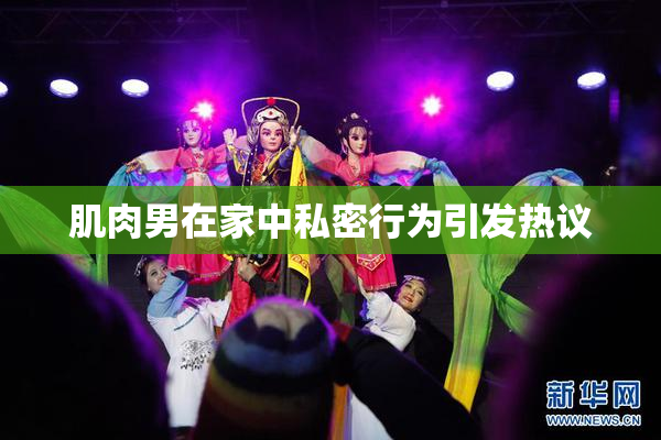 肌肉男在家中私密行为引发热议