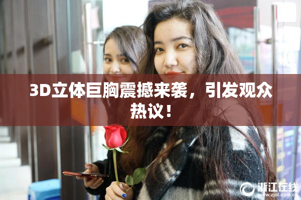 3D立体巨胸震撼来袭，引发观众热议！