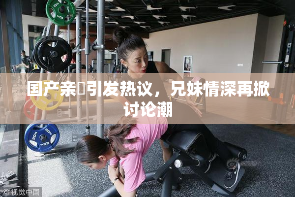 国产亲妺引发热议，兄妹情深再掀讨论潮