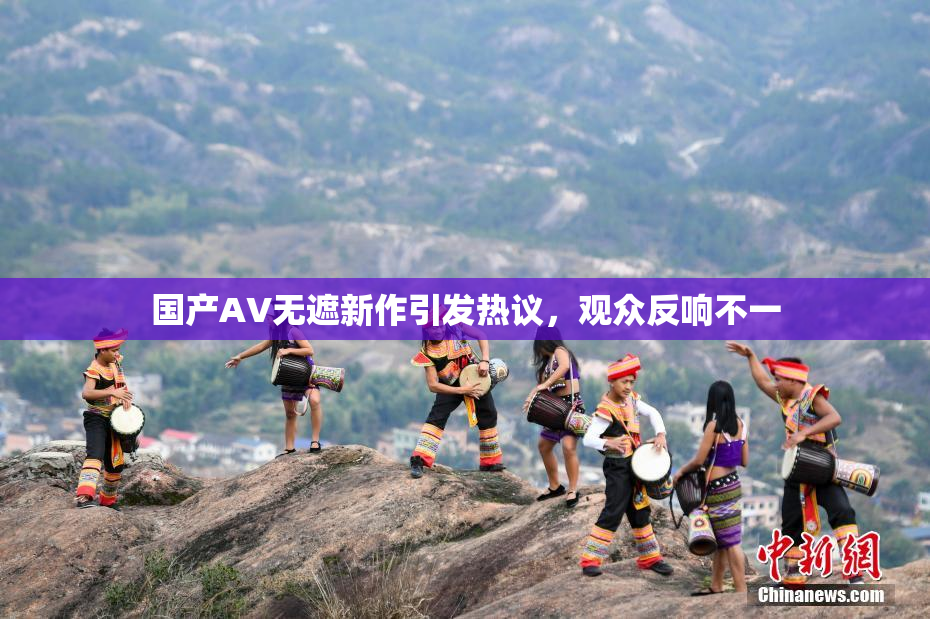 国产AV无遮新作引发热议，观众反响不一
