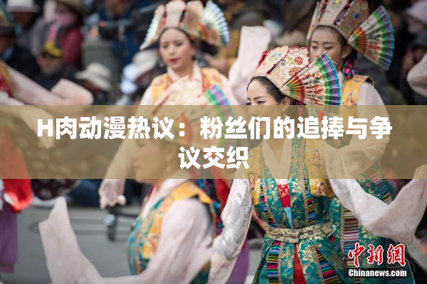 H肉动漫热议：粉丝们的追捧与争议交织