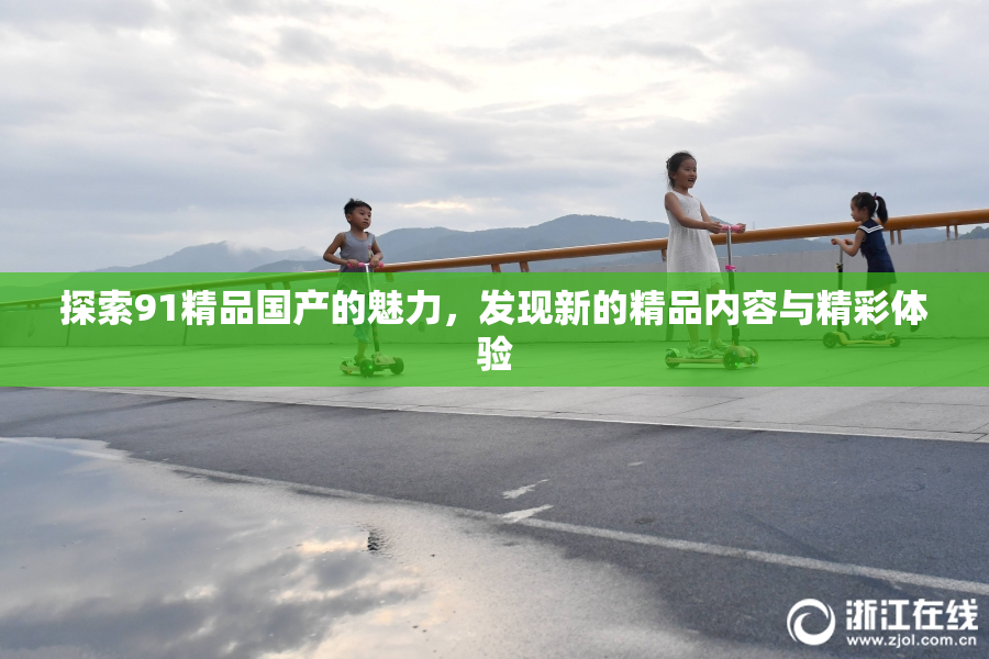 探索91精品国产的魅力，发现新的精品内容与精彩体验