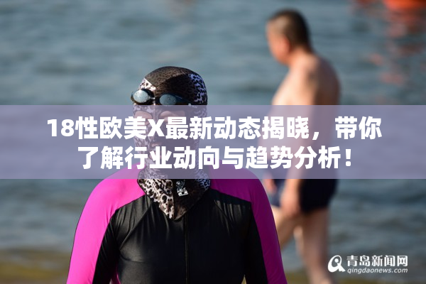 18性欧美X最新动态揭晓，带你了解行业动向与趋势分析！