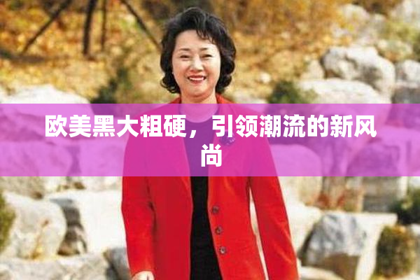欧美黑大粗硬，引领潮流的新风尚