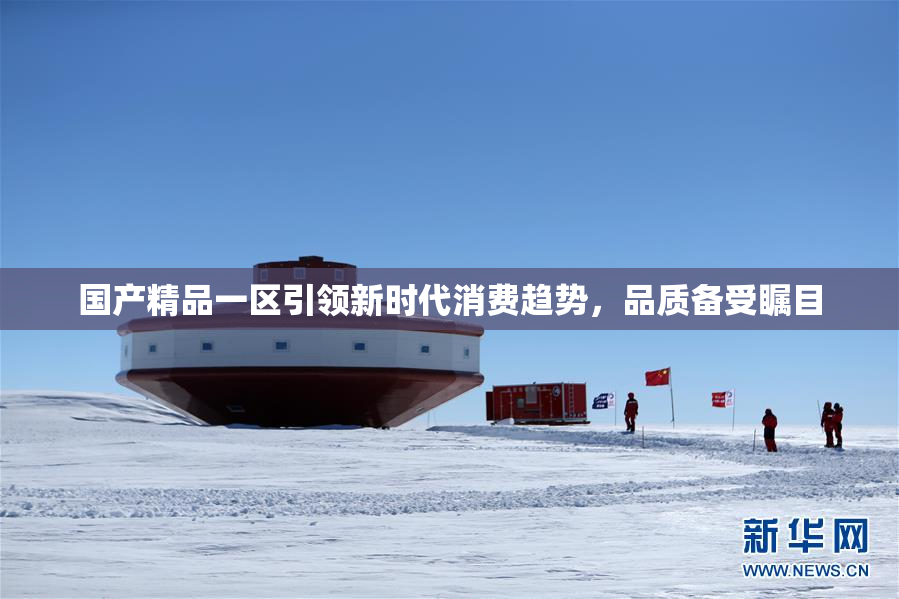 国产精品一区引领新时代消费趋势，品质备受瞩目