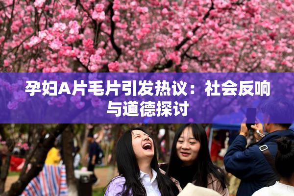 孕妇A片毛片引发热议：社会反响与道德探讨