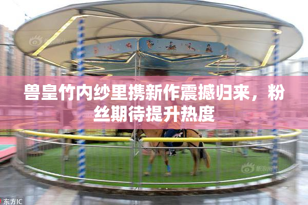 兽皇竹内纱里携新作震撼归来，粉丝期待提升热度