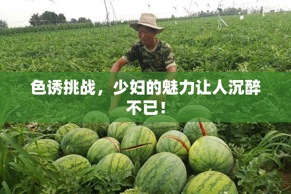 色诱挑战，少妇的魅力让人沉醉不已！