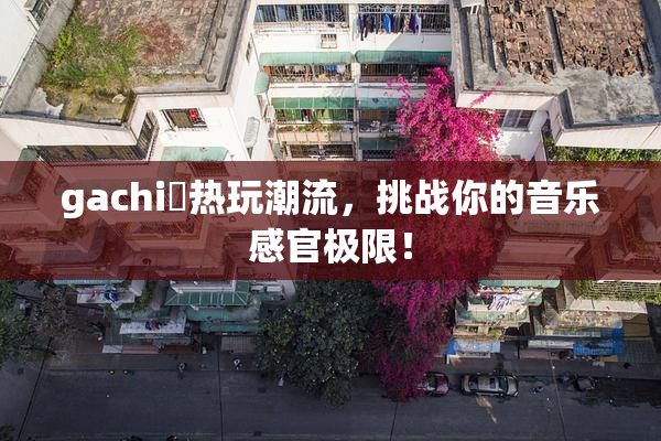gachi籣热玩潮流，挑战你的音乐感官极限！