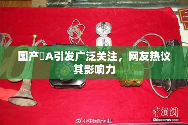 国产婬A引发广泛关注，网友热议其影响力