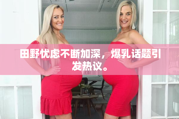 田野忧虑不断加深，爆乳话题引发热议。