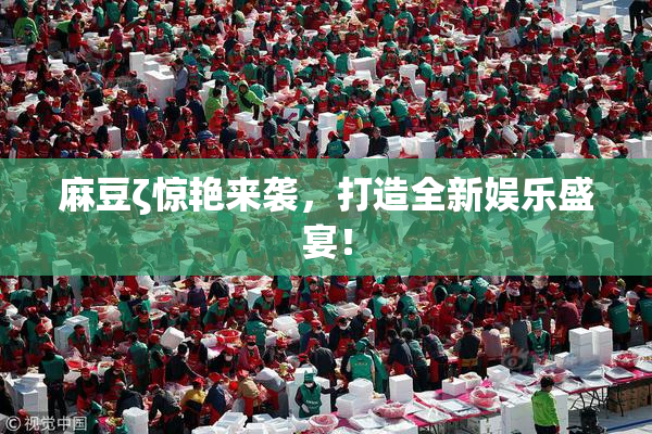 麻豆ζ惊艳来袭，打造全新娱乐盛宴！
