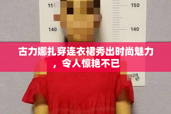 古力娜扎穿连衣裙秀出时尚魅力，令人惊艳不已