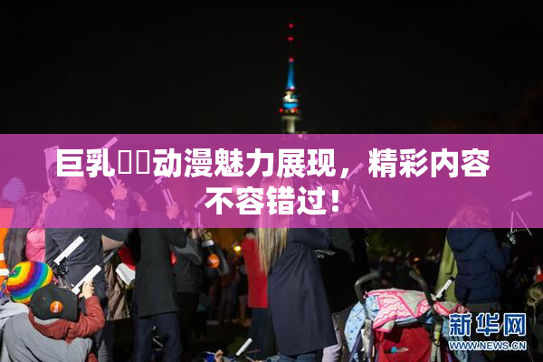 巨乳❌‌动漫魅力展现，精彩内容不容错过！