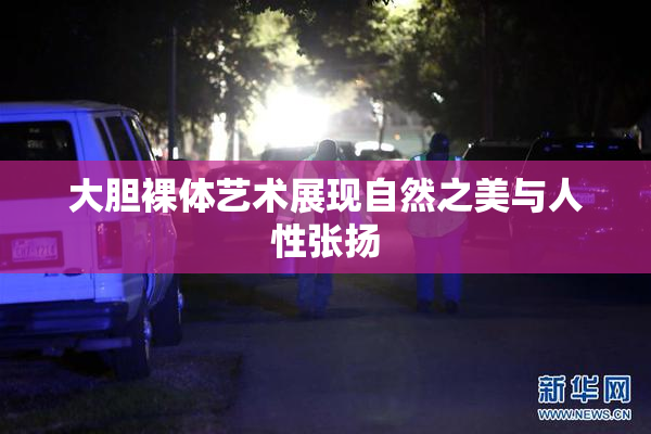 大胆裸体艺术展现自然之美与人性张扬