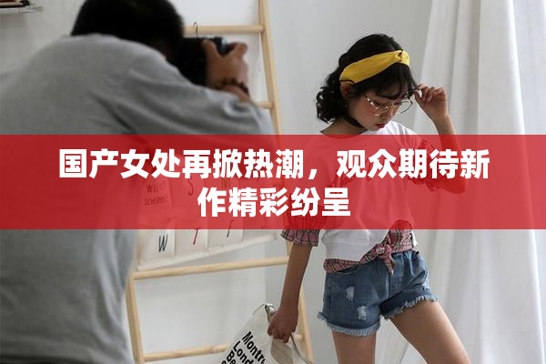 国产女处再掀热潮，观众期待新作精彩纷呈