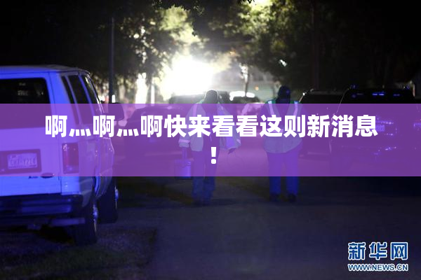 啊灬啊灬啊快来看看这则新消息！