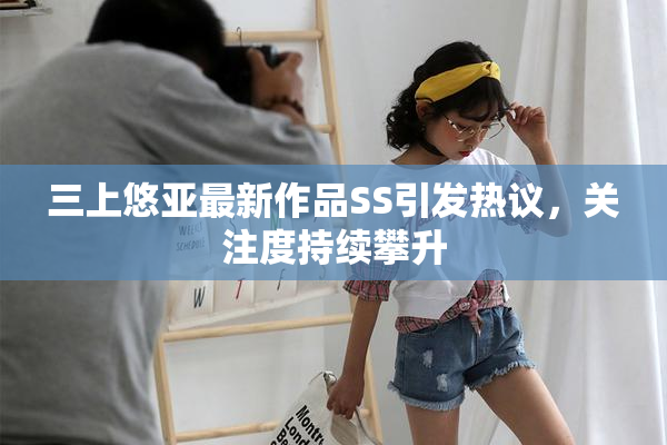 三上悠亚最新作品SS引发热议，关注度持续攀升