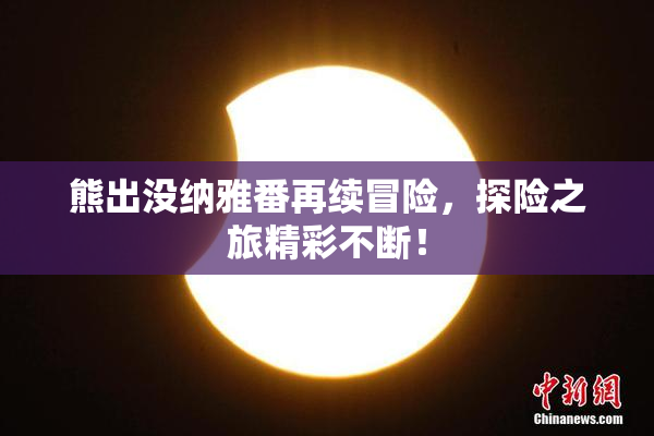熊出没纳雅番再续冒险，探险之旅精彩不断！