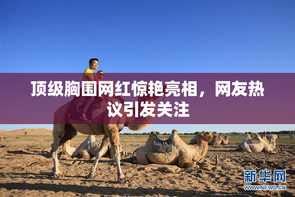 顶级胸围网红惊艳亮相，网友热议引发关注