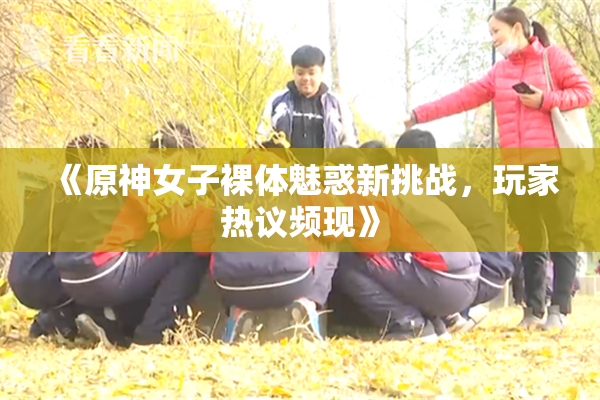 《原神女子裸体魅惑新挑战，玩家热议频现》