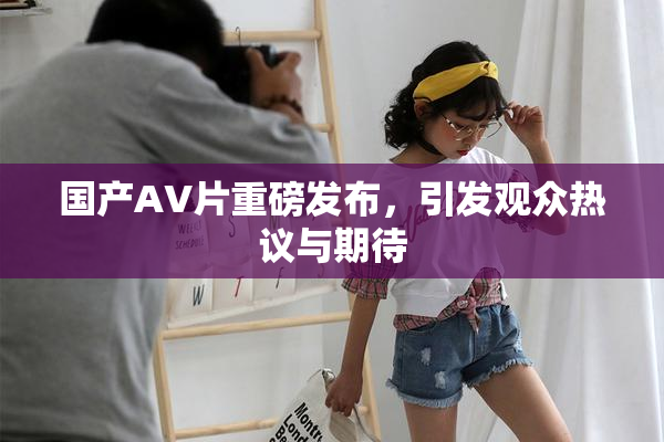 国产AV片重磅发布，引发观众热议与期待