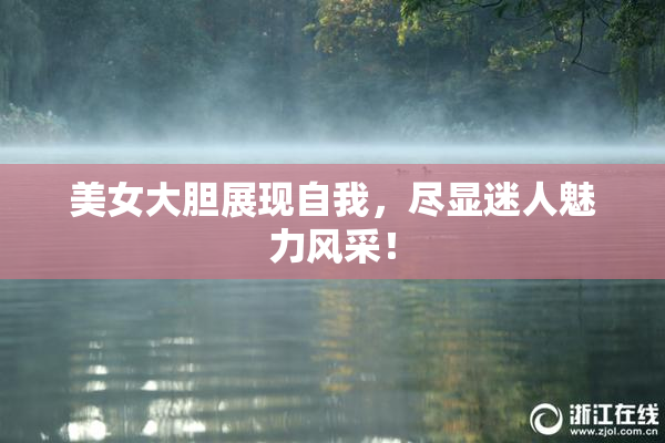 美女大胆展现自我，尽显迷人魅力风采！