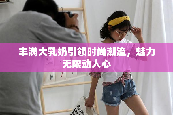 丰满大乳奶引领时尚潮流，魅力无限动人心