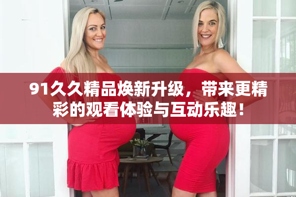 91久久精品焕新升级，带来更精彩的观看体验与互动乐趣！