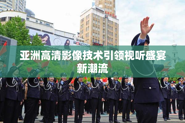 亚洲高清影像技术引领视听盛宴新潮流