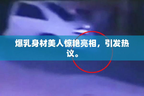 爆乳身材美人惊艳亮相，引发热议。