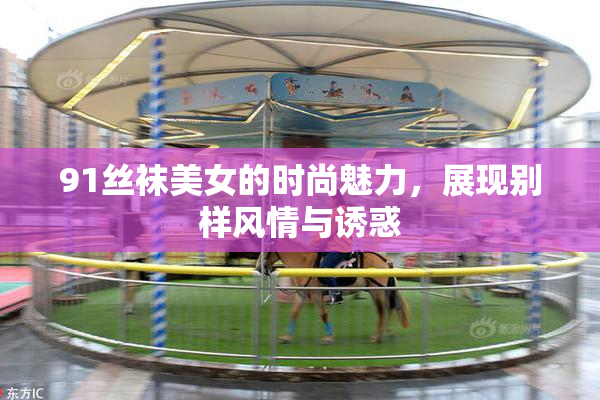 91丝袜美女的时尚魅力，展现别样风情与诱惑